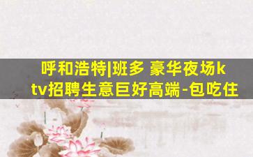 呼和浩特|班多 豪华夜场ktv招聘生意巨好高端-包吃住